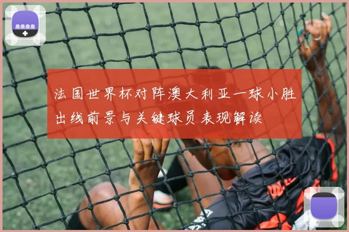 法国世界杯对阵澳大利亚一球小胜出线前景与关键球员表现解读