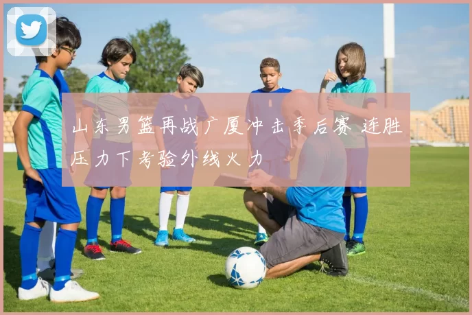 山东男篮再战广厦冲击季后赛 连胜压力下考验外线火力