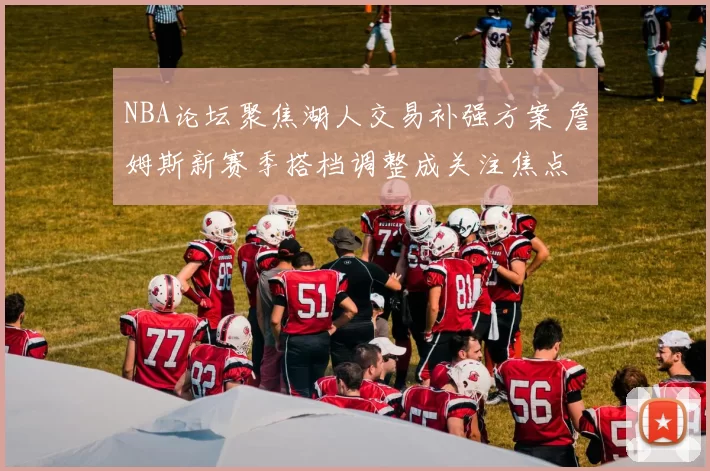 NBA论坛聚焦湖人交易补强方案 詹姆斯新赛季搭档调整成关注焦点
