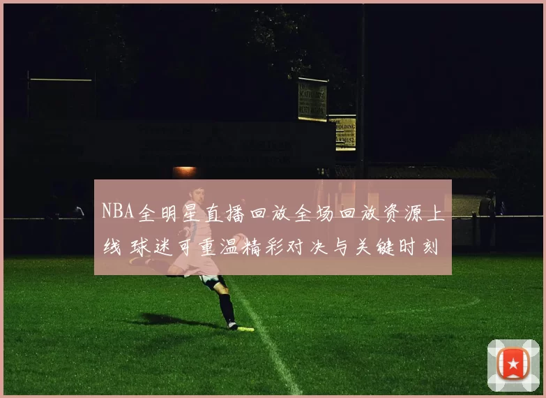 NBA全明星直播回放全场回放资源上线 球迷可重温精彩对决与关键时刻