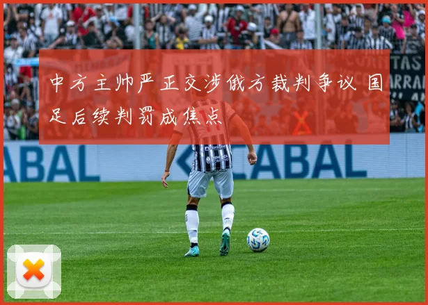 中方主帅严正交涉俄方裁判争议 国足后续判罚成焦点