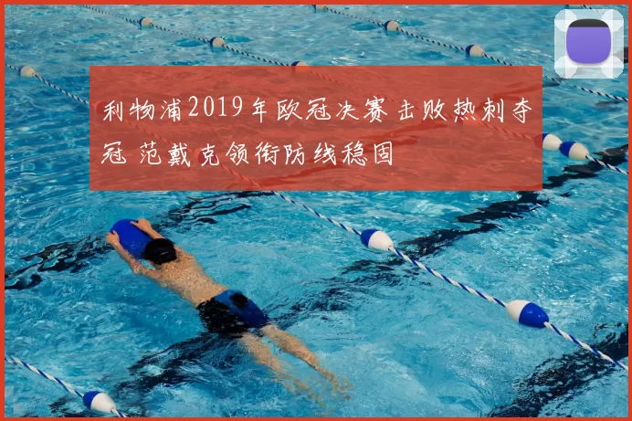 利物浦2019年欧冠决赛击败热刺夺冠 范戴克领衔防线稳固