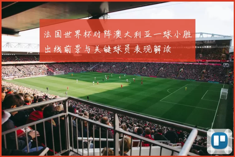 法国世界杯对阵澳大利亚一球小胜出线前景与关键球员表现解读