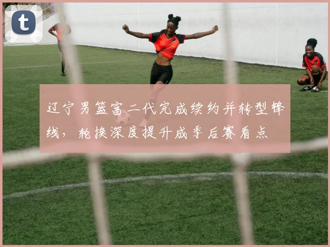 辽宁男篮富二代完成续约并转型锋线，轮换深度提升成季后赛看点