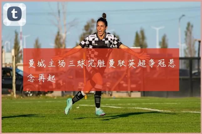 曼城主场三球完胜曼联英超争冠悬念再起