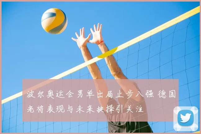波尔奥运会男单出局止步八强 德国老将表现与未来抉择引关注