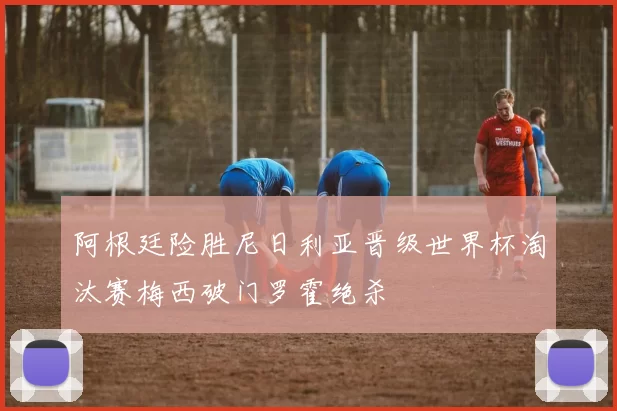阿根廷险胜尼日利亚晋级世界杯淘汰赛梅西破门罗霍绝杀
