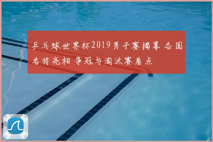 乒乓球世界杯2019男子赛揭幕 各国名将亮相 争冠与淘汰赛看点