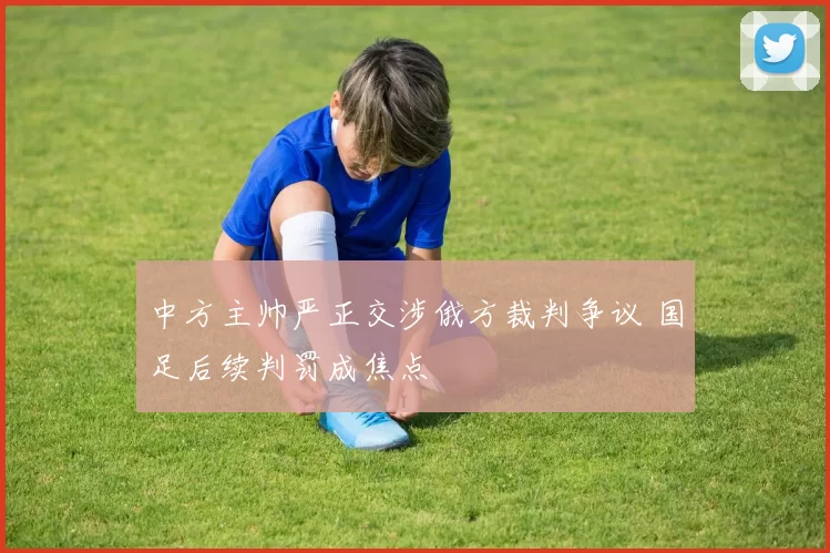中方主帅严正交涉俄方裁判争议 国足后续判罚成焦点