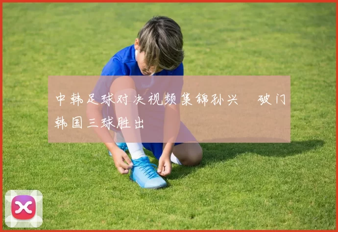 中韩足球对决视频集锦孙兴慜破门韩国三球胜出