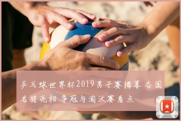 乒乓球世界杯2019男子赛揭幕 各国名将亮相 争冠与淘汰赛看点