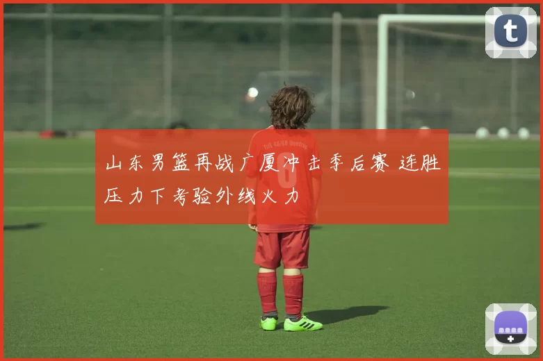 山东男篮再战广厦冲击季后赛 连胜压力下考验外线火力