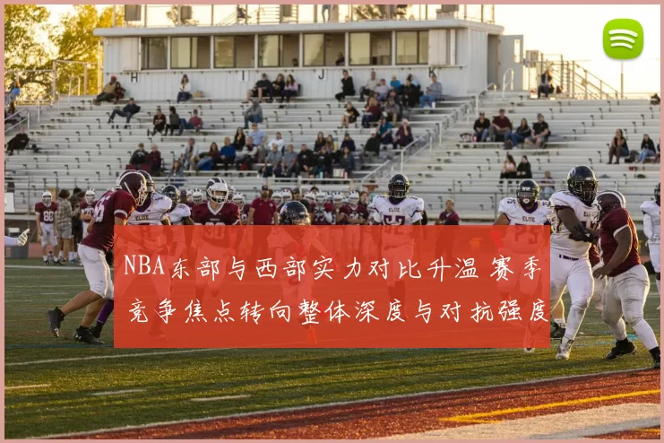 NBA东部与西部实力对比升温 赛季竞争焦点转向整体深度与对抗强度