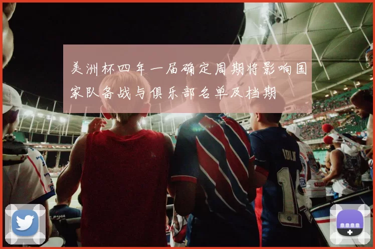 美洲杯四年一届确定周期将影响国家队备战与俱乐部名单及档期