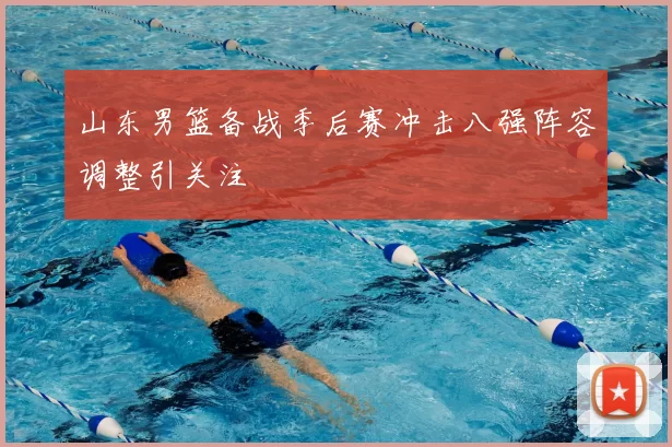 山东男篮备战季后赛冲击八强阵容调整引关注