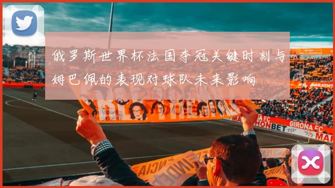 俄罗斯世界杯法国夺冠关键时刻与姆巴佩的表现对球队未来影响
