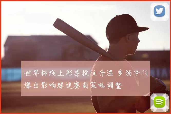 世界杯线上彩票投注升温 多场冷门爆出影响球迷赛前策略调整