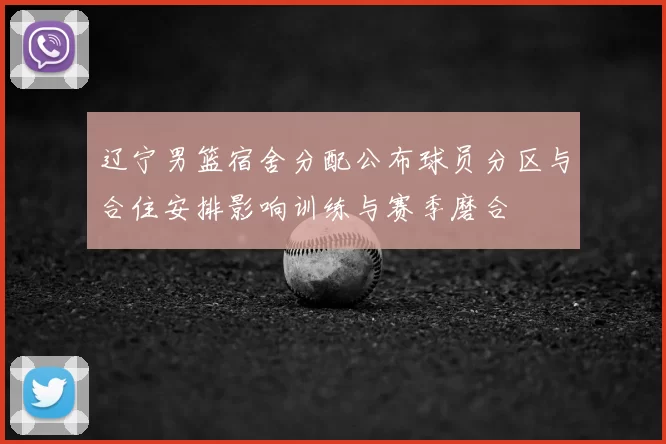 辽宁男篮宿舍分配公布球员分区与合住安排影响训练与赛季磨合