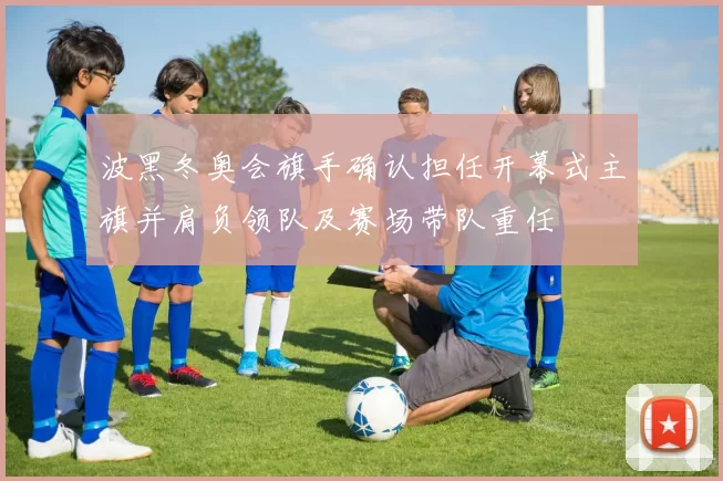 波黑冬奥会旗手确认担任开幕式主旗并肩负领队及赛场带队重任