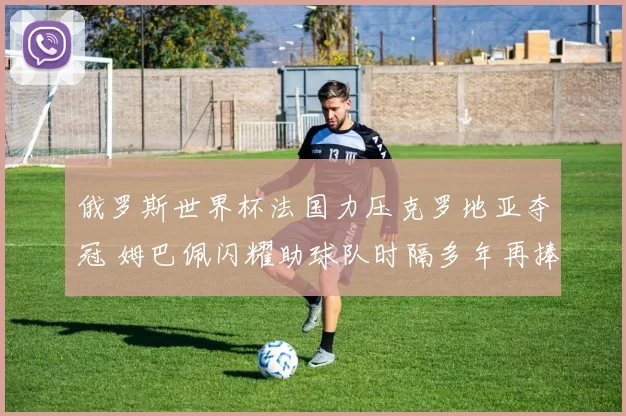 俄罗斯世界杯法国力压克罗地亚夺冠 姆巴佩闪耀助球队时隔多年再捧杯