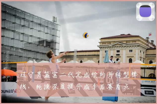 辽宁男篮富二代完成续约并转型锋线，轮换深度提升成季后赛看点