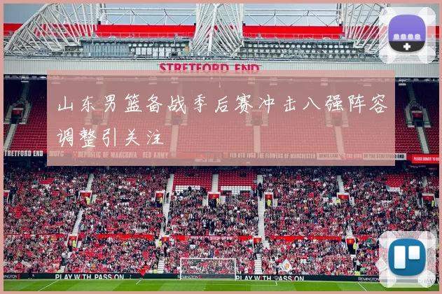 山东男篮备战季后赛冲击八强阵容调整引关注