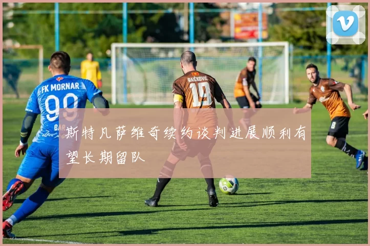 斯特凡萨维奇续约谈判进展顺利有望长期留队