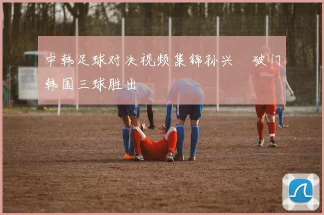 中韩足球对决视频集锦孙兴慜破门韩国三球胜出
