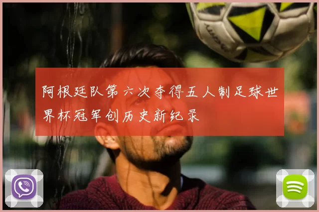 阿根廷队第六次夺得五人制足球世界杯冠军创历史新纪录