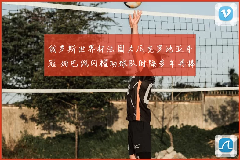俄罗斯世界杯法国力压克罗地亚夺冠 姆巴佩闪耀助球队时隔多年再捧杯