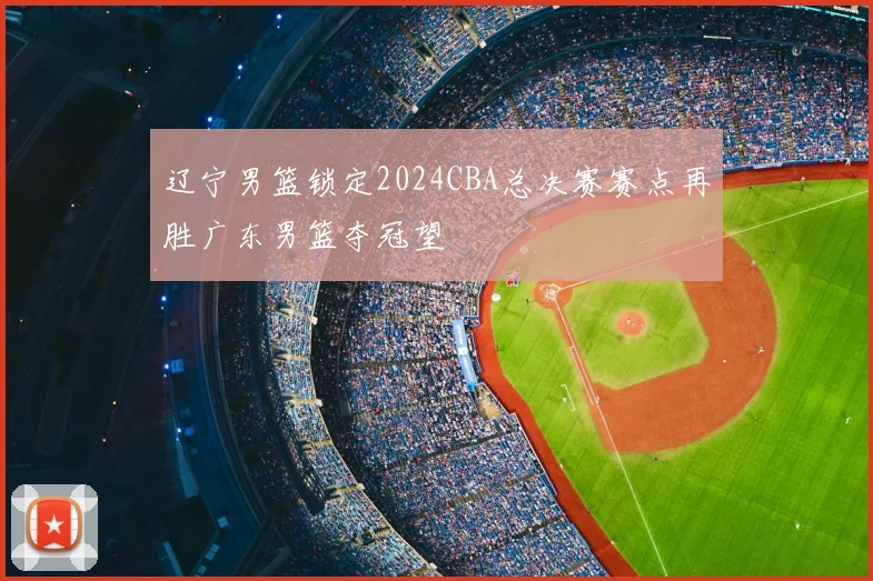辽宁男篮锁定2024CBA总决赛赛点再胜广东男篮夺冠望