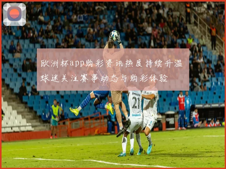 欧洲杯app购彩资讯热度持续升温 球迷关注赛事动态与购彩体验
