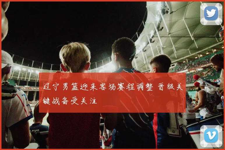 辽宁男篮迎来客场赛程调整 晋级关键战备受关注