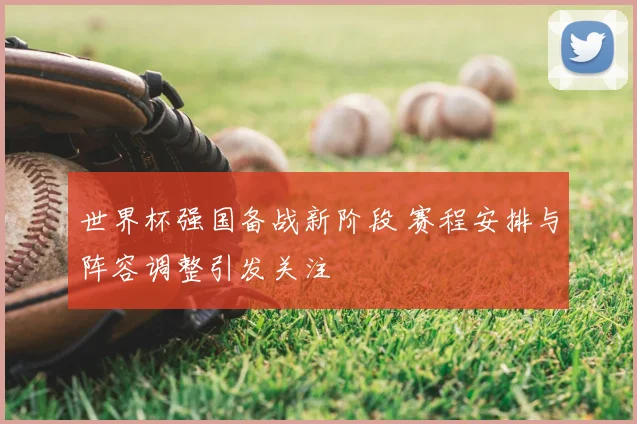 世界杯强国备战新阶段 赛程安排与阵容调整引发关注