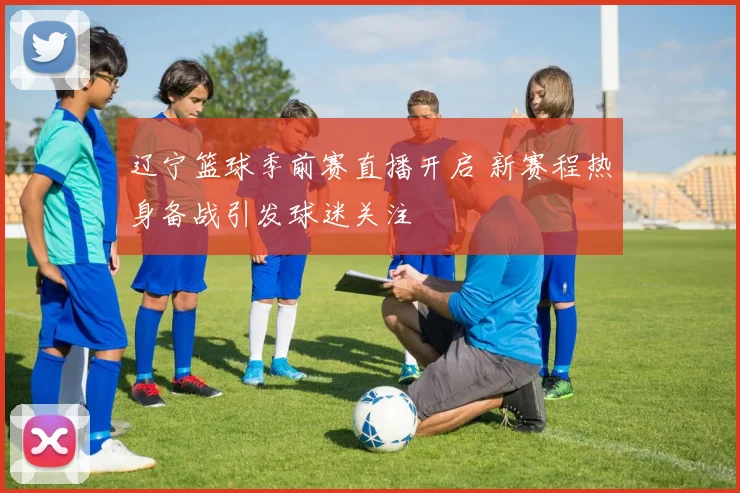 辽宁篮球季前赛直播开启 新赛程热身备战引发球迷关注