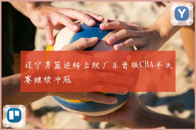 辽宁男篮逆转击败广东晋级CBA半决赛继续冲冠
