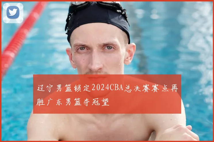 辽宁男篮锁定2024CBA总决赛赛点再胜广东男篮夺冠望