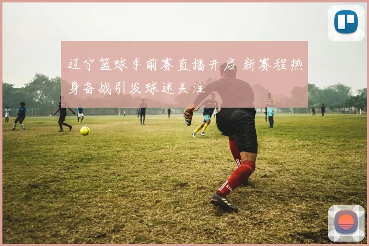 辽宁篮球季前赛直播开启 新赛程热身备战引发球迷关注