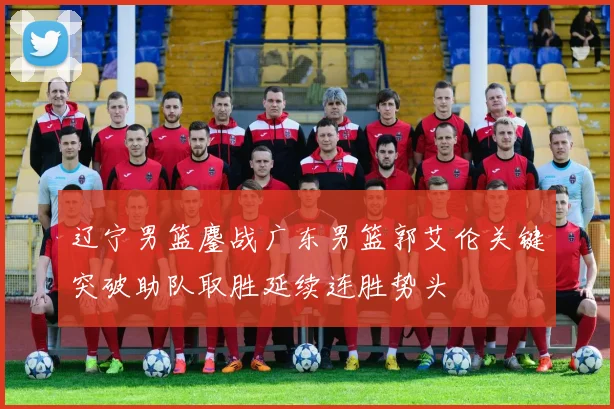 辽宁男篮鏖战广东男篮郭艾伦关键突破助队取胜延续连胜势头