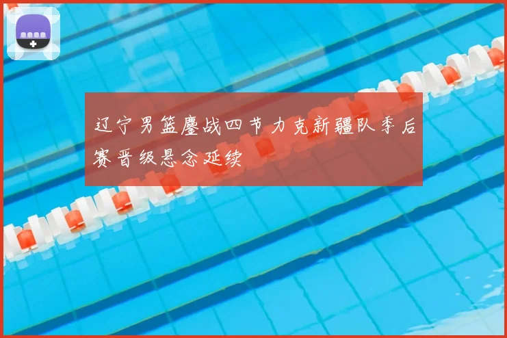 辽宁男篮鏖战四节力克新疆队季后赛晋级悬念延续